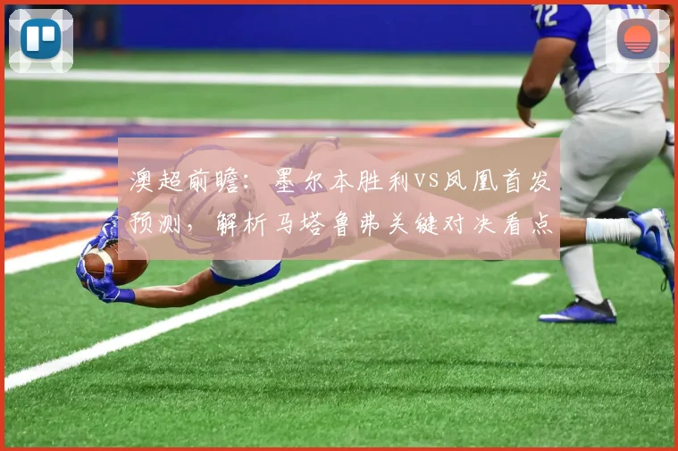 澳超前瞻:墨尔本胜利vs凤凰首发预测,解析马塔鲁弗关键对决看点