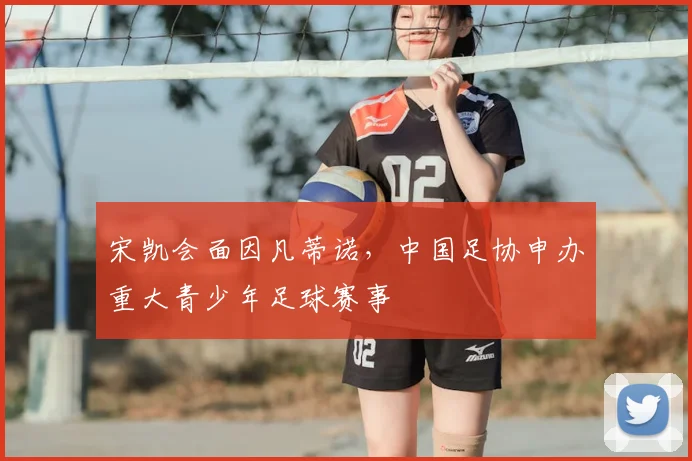 宋凯会面因凡蒂诺,中国足协申办重大青少年足球赛事