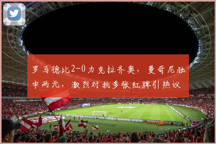 罗马德比2-0力克拉齐奥,曼奇尼独中两元,激烈对抗多张红牌引热议