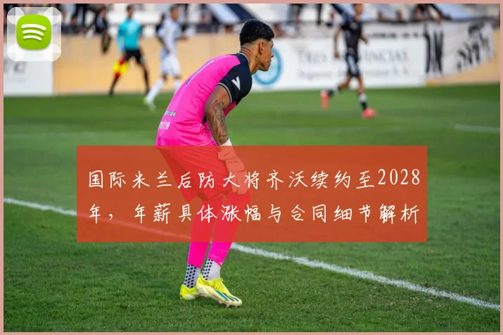 国际米兰后防大将齐沃续约至2028年,年薪具体涨幅与合同细节解析
