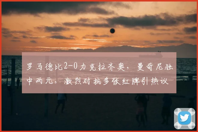 罗马德比2-0力克拉齐奥，曼奇尼独中两元，激烈对抗多张红牌引热议