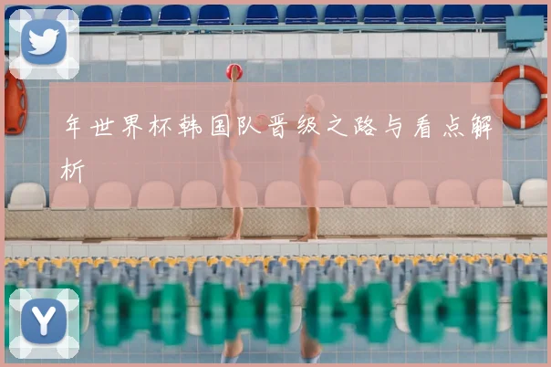 年世界杯韩国队晋级之路与看点解析