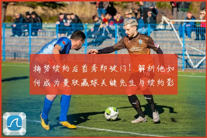 梅努续约后首秀即破门!解析他如何成为曼联赢球关键先生与续约影响