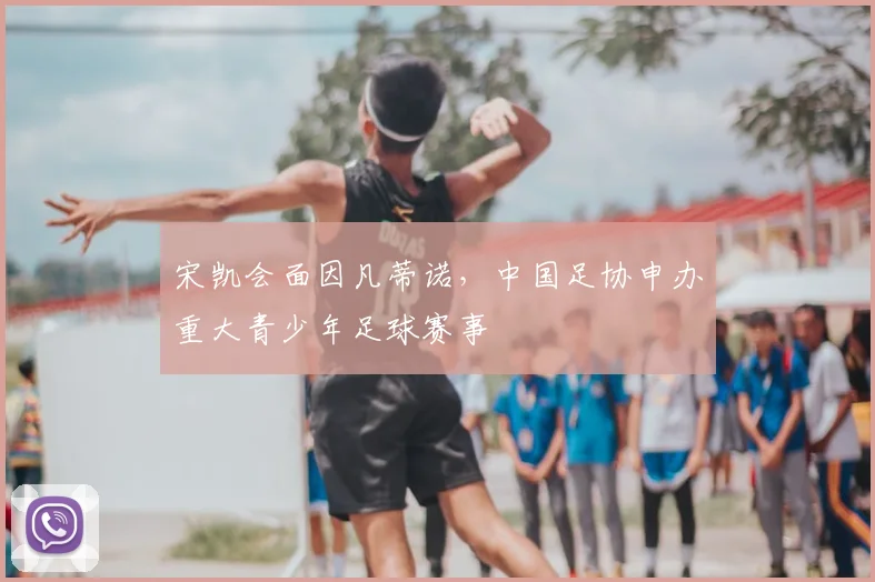 宋凯会面因凡蒂诺，中国足协申办重大青少年足球赛事