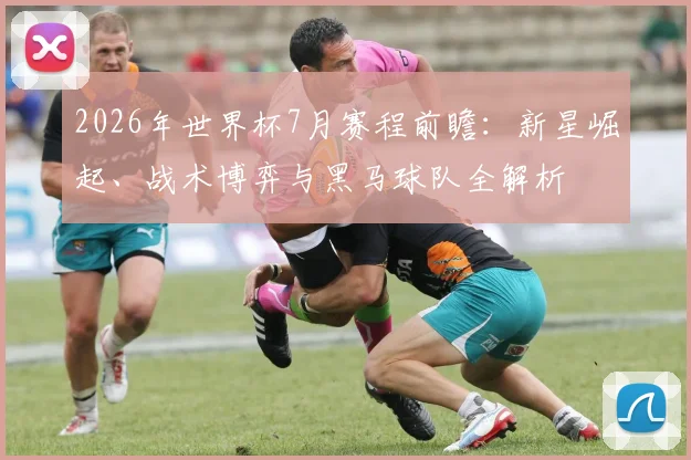 2026年世界杯7月赛程前瞻:新星崛起、战术博弈与黑马球队全解析