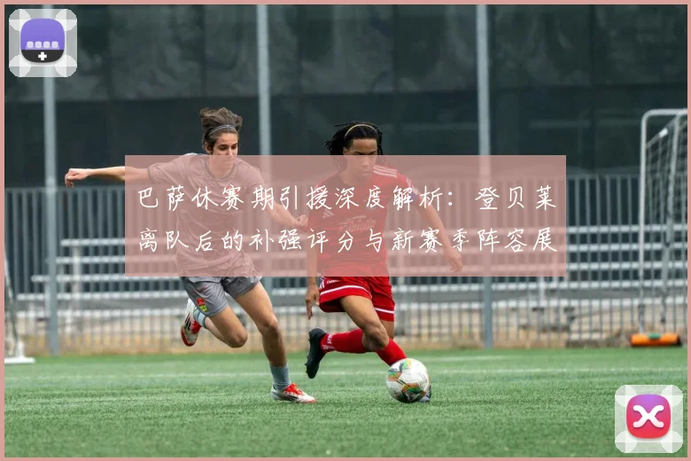 巴萨休赛期引援深度解析：登贝莱离队后的补强评分与新赛季阵容展望